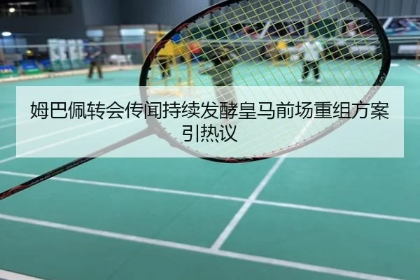 姆巴佩转会传闻持续发酵皇马前场重组方案引热议