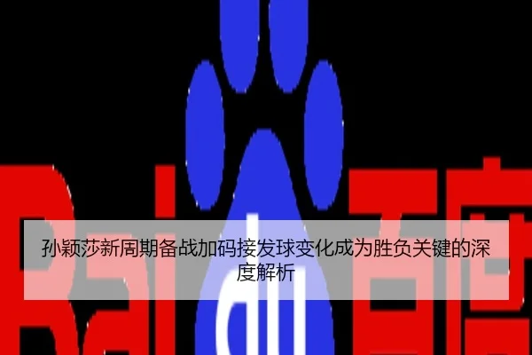 孙颖莎新周期备战加码接发球变化成为胜负关键的深度解析
