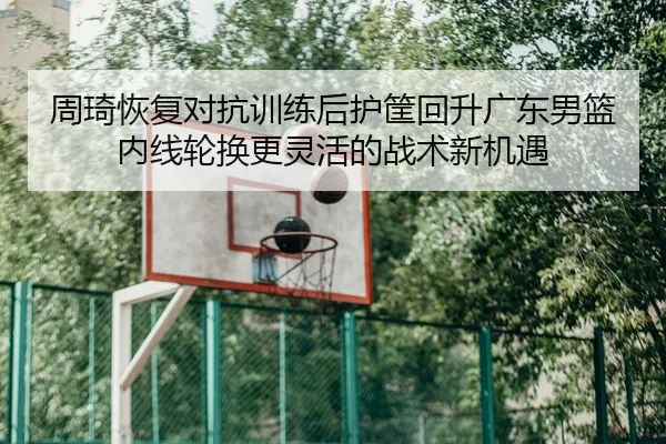 周琦恢复对抗训练后护筐回升广东男篮内线轮换更灵活的战术新机遇