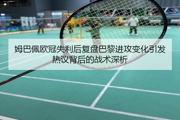 姆巴佩欧冠失利后复盘巴黎进攻变化引发热议背后的战术深析