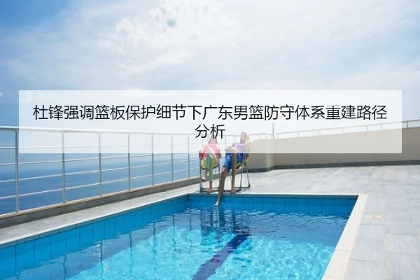 杜锋强调篮板保护细节下广东男篮防守体系重建路径分析